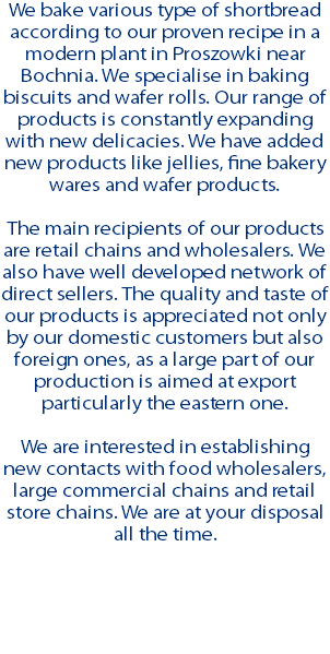 We bake various type of shortbread according to our proven recipe in a modern plant in Proszowki near Bochnia. We specialise in baking biscuits and wafer rolls. Our range of products is constantly expanding with new delicacies. We have added new products like jellies, fine bakery wares and wafer products. The main recipients of our products are retail chains and wholesalers. We also have well developed network of direct sellers. The quality and taste of our products is appreciated not only by our domestic customers but also foreign ones, as a large part of our production is aimed at export particularly the eastern one. We are interested in establishing new contacts with food wholesalers, large commercial chains and retail store chains. We are at your disposal all the time.